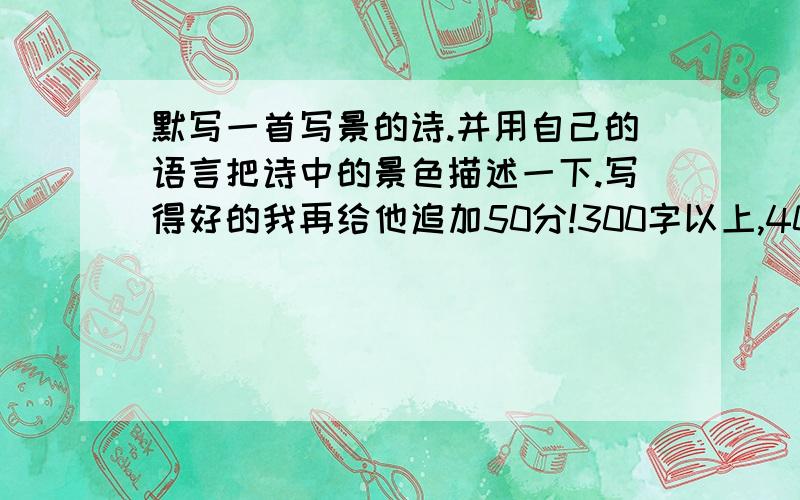 默写一首写景的诗.并用自己的语言把诗中的景色描述一下.写得好的我再给他追加50分!300字以上,400字以下.