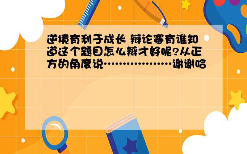 逆境有利于成长 辩论赛有谁知道这个题目怎么辩才好呢?从正方的角度说………………谢谢哈