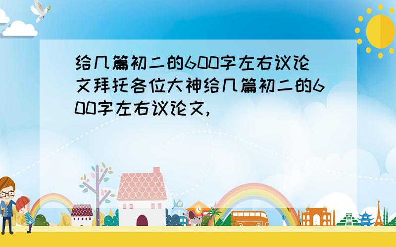 给几篇初二的600字左右议论文拜托各位大神给几篇初二的600字左右议论文,