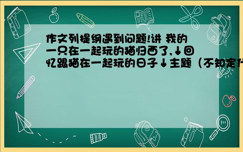 作文列提纲遇到问题!讲 我的一只在一起玩的猫归西了,↓回忆跟猫在一起玩的日子↓主题（不知定什么主题）