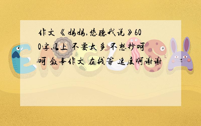 作文 《妈妈,您听我说》600字以上 不要太多 不想抄呵呵 叙事作文 在线等 速度啊谢谢