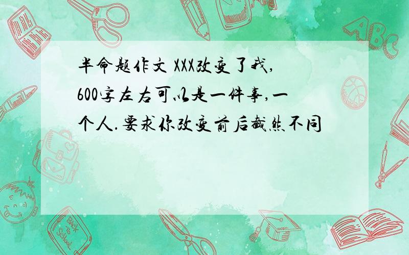 半命题作文 XXX改变了我,600字左右可以是一件事,一个人.要求你改变前后截然不同