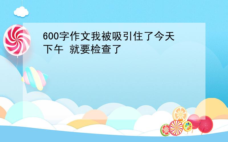 600字作文我被吸引住了今天下午 就要检查了