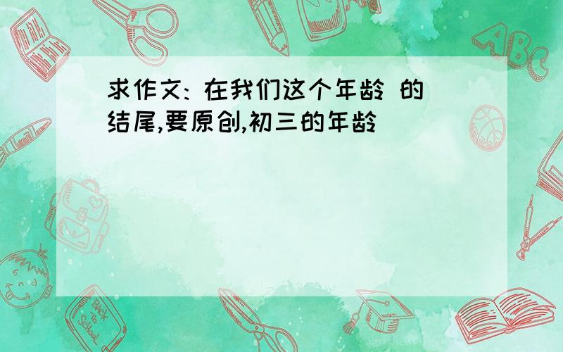 求作文: 在我们这个年龄 的结尾,要原创,初三的年龄