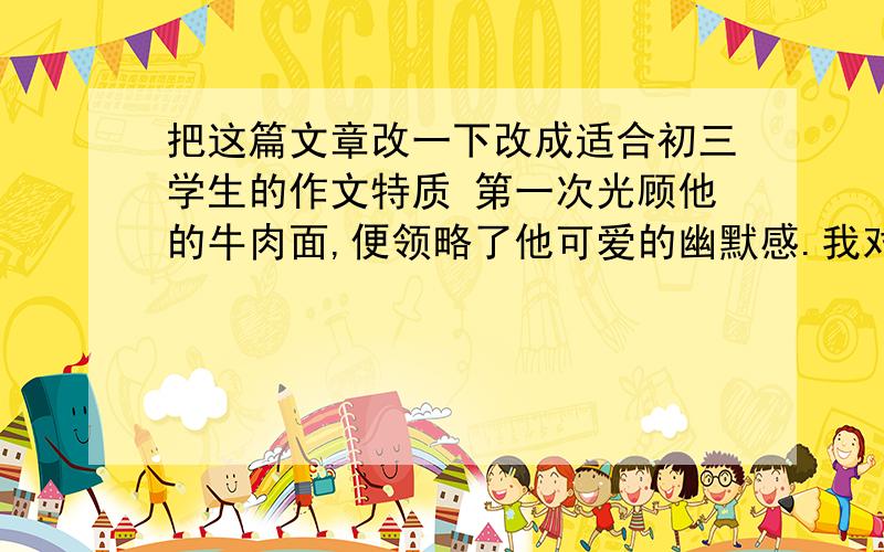 把这篇文章改一下改成适合初三学生的作文特质 第一次光顾他的牛肉面,便领略了他可爱的幽默感.我对他说：“老板,请你给我三碗牛肉面.” 他伸手敲了敲摊子上那块木板,说：“你说得对,