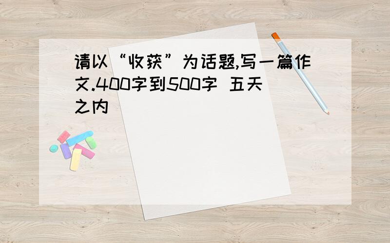 请以“收获”为话题,写一篇作文.400字到500字 五天之内