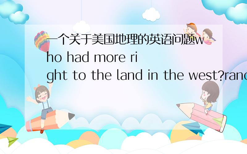 一个关于美国地理的英语问题who had more right to the land in the west?ranchers ,ranchers,miners,farmers,native amelicans, why?请用英语和站在美国人的角度回答