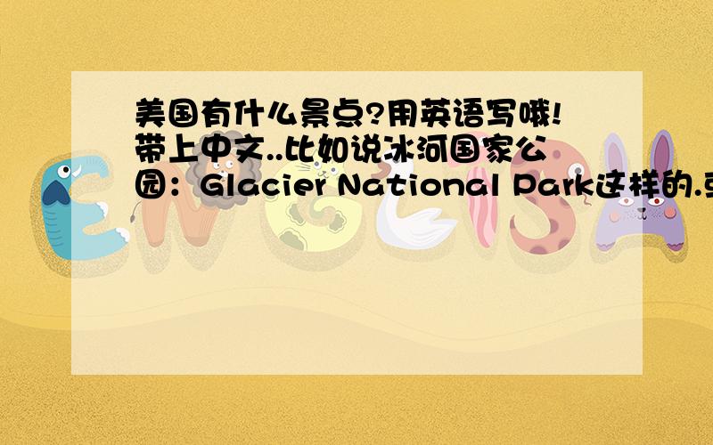 美国有什么景点?用英语写哦!带上中文..比如说冰河国家公园：Glacier National Park这样的.或者什么地方是人生一定要去的...著名景点帮我写...麻烦亲们写多多哦!写上五六十个也不怕的.