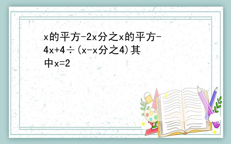 x的平方-2x分之x的平方-4x+4÷(x-x分之4)其中x=2