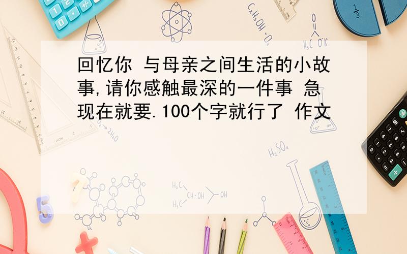 回忆你 与母亲之间生活的小故事,请你感触最深的一件事 急现在就要.100个字就行了 作文