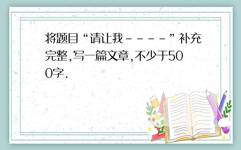 将题目“请让我----”补充完整,写一篇文章,不少于500字.