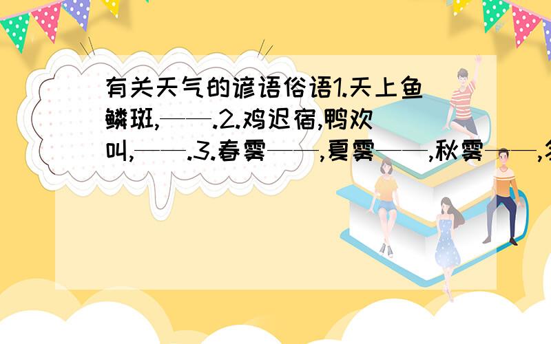 有关天气的谚语俗语1.天上鱼鳞斑,——.2.鸡迟宿,鸭欢叫,——.3.春雾——,夏雾——,秋雾——,冬雾——.