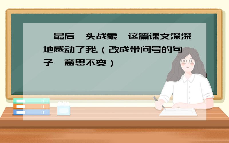 《最后一头战象》这篇课文深深地感动了我.（改成带问号的句子,意思不变）