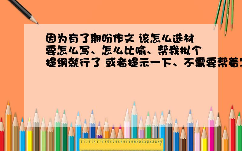 因为有了期盼作文 该怎么选材要怎么写、怎么比喻、帮我拟个提纲就行了 或者提示一下、不需要帮着写