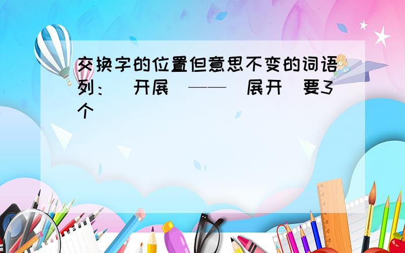 交换字的位置但意思不变的词语列：（开展）——（展开）要3个