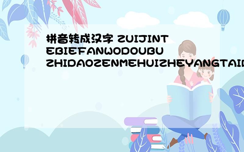 拼音转成汉字 ZUIJINTEBIEFANWODOUBUZHIDAOZENMEHUIZHEYANGTAIDUOSHIQINGYAOWOJUEDEFANSHIQUDEPENGYOUKENENGYIJINGWANHUIBULIAOLEBENLAITEHAODEXIONGDIXIANZAIQUECHENGZHEYANGYOUXIERENYOUXIESHIWOZHENDEHENBUMINGBAIXIHUANYIGERENBUGANSHUOCHUKOUWOZHENDEJUEDEZI