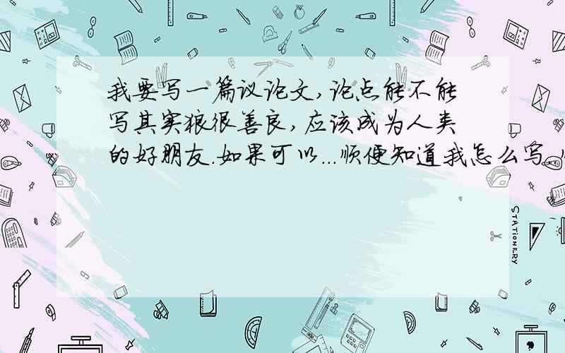 我要写一篇议论文,论点能不能写其实狼很善良,应该成为人类的好朋友.如果可以...顺便知道我怎么写..顺便告诉我怎么写