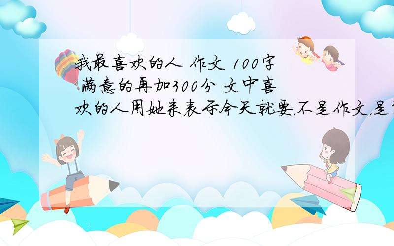 我最喜欢的人 作文 100字 满意的再加300分 文中喜欢的人用她来表示今天就要，不是作文，是讲作文怎么写，[比如说：要写出个性] OK？快 满意的有加300分 100字 2楼的，你的是复制的吧！我要