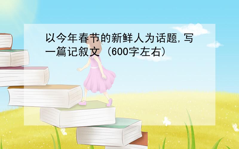 以今年春节的新鲜人为话题,写一篇记叙文 (600字左右)