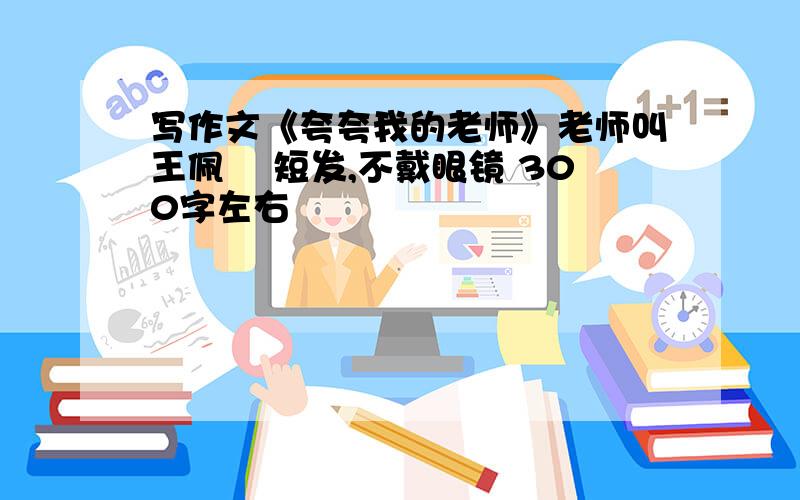 写作文《夸夸我的老师》老师叫王佩珣 短发,不戴眼镜 300字左右