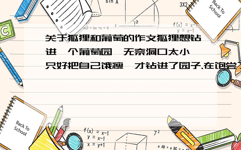 关于狐狸和葡萄的作文狐狸想钻进一个葡萄园,无奈洞口太小,只好把自己饿瘦,才钻进了园子.在饱尝了鲜美的葡萄后,却发现自己又胖得钻不出去了,只好再饿上几天,才得以离开.因而有人嘲笑