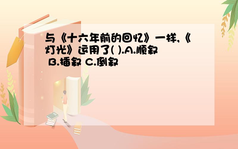 与《十六年前的回忆》一样,《灯光》运用了( ).A.顺叙 B.插叙 C.倒叙