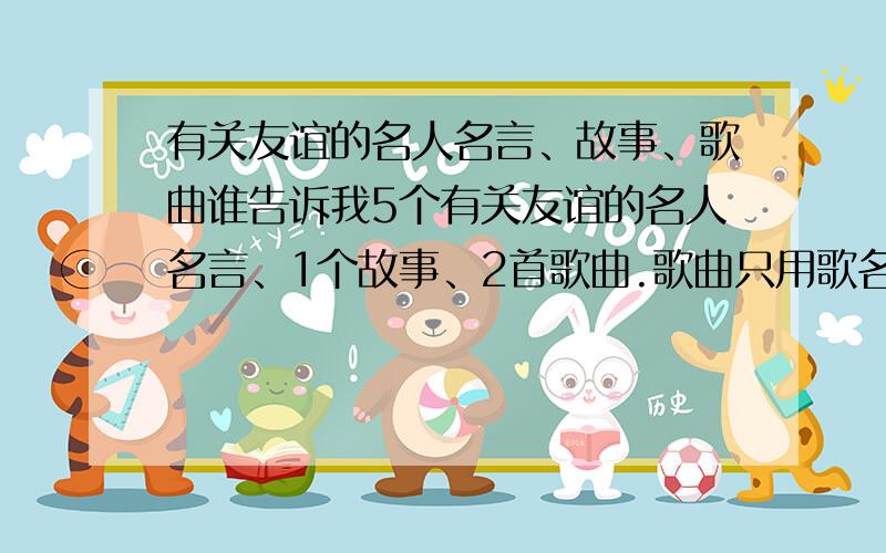 有关友谊的名人名言、故事、歌曲谁告诉我5个有关友谊的名人名言、1个故事、2首歌曲.歌曲只用歌名就行.