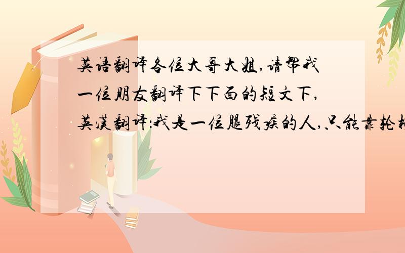 英语翻译各位大哥大姐,请帮我一位朋友翻译下下面的短文下,英汉翻译：我是一位腿残疾的人,只能靠轮椅到各个地方去.因此在去各个地方的时候会遇到很多的烦恼与不便.比如说去菜市场,那