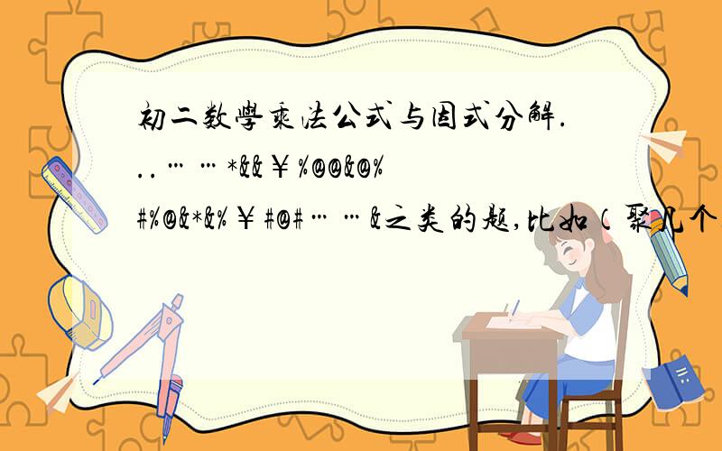 初二数学乘法公式与因式分解...……*&&￥%@@&@%#%@&*&%￥#@#……&之类的题,比如（聚几个经典点的题型）：计算题!（M^3+5N）(5N-M^3)（2A+B）^2-（B-2A）^2===(3A-2B)(3A+2B)(9A^2+4B^2)===(2M+N)^2(2M-N)^2===(X-Y+Z)^2=