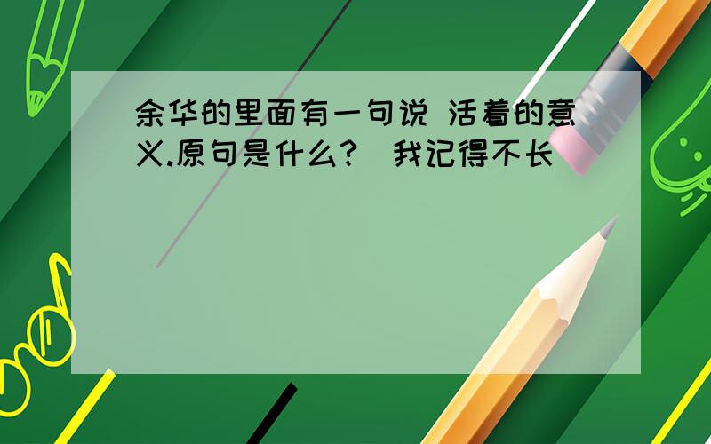 余华的里面有一句说 活着的意义.原句是什么?(我记得不长)