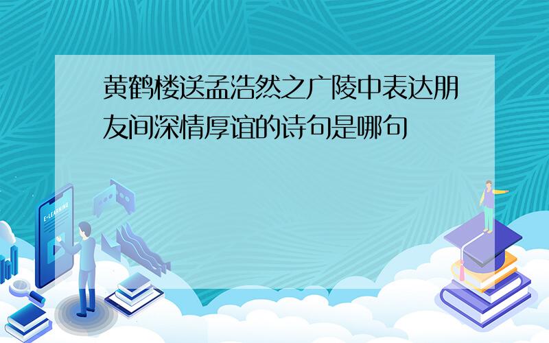 黄鹤楼送孟浩然之广陵中表达朋友间深情厚谊的诗句是哪句