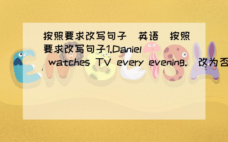 按照要求改写句子(英语)按照要求改写句子1.Daniel watches TV every evening.(改为否定句)2.I do my homework every day.(改为一般疑问句,作否定回答)3.She likes milk.(改为一般疑问句,作肯定回答)4.Amy likes playing