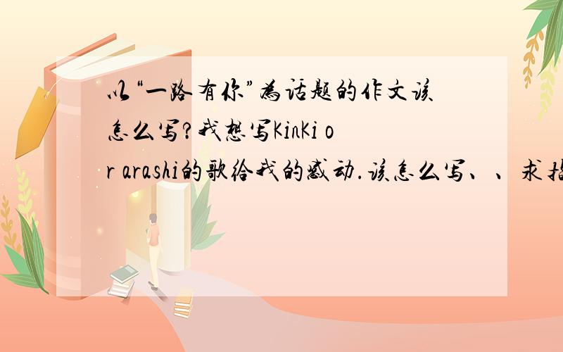 以“一路有你”为话题的作文该怎么写?我想写KinKi or arashi的歌给我的感动.该怎么写、、求指教.