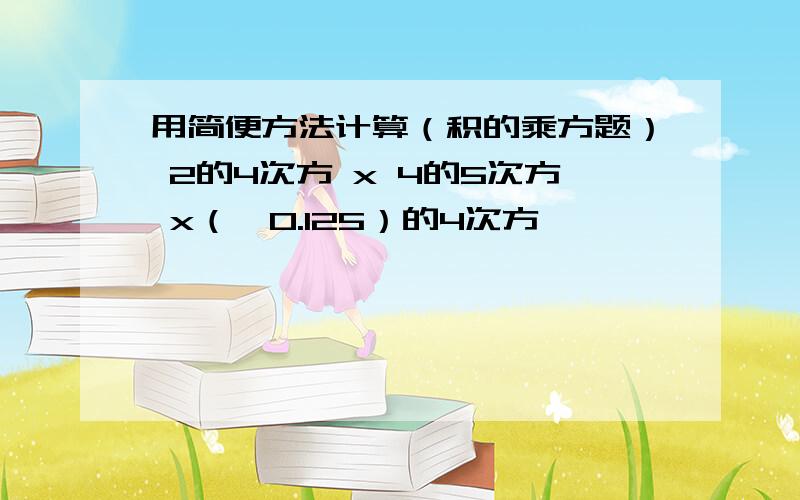 用简便方法计算（积的乘方题） 2的4次方 x 4的5次方 x（﹣0.125）的4次方