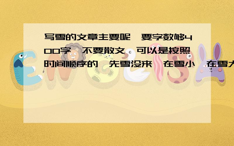 写雪的文章主要呢,要字数够400字、不要散文,可以是按照时间顺序的,先雪没来,在雪小,在雪大,再停,在写陆地上、房顶上怎么怎么地的,最好是著名作家写的.谢谢各位亲喽~要是嫌财富值少,我