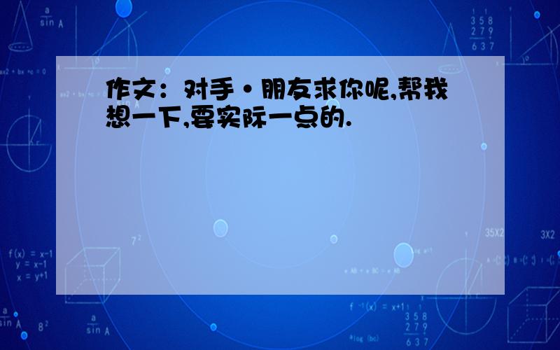 作文：对手·朋友求你呢,帮我想一下,要实际一点的.