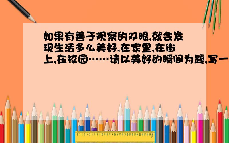 如果有善于观察的双眼,就会发现生活多么美好,在家里,在街上,在校园……请以美好的瞬间为题,写一篇记叙文.不能抄袭哦!