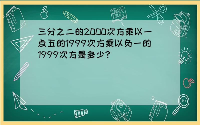 三分之二的2000次方乘以一点五的1999次方乘以负一的1999次方是多少?