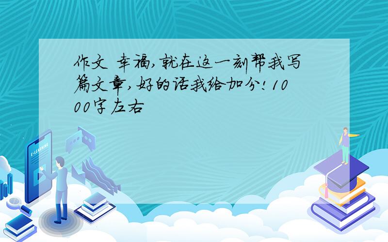 作文 幸福,就在这一刻帮我写篇文章,好的话我给加分!1000字左右