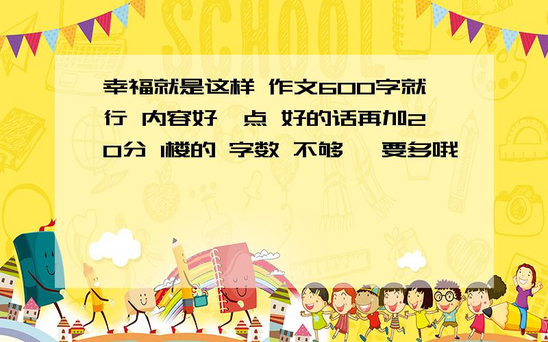 幸福就是这样 作文600字就行 内容好一点 好的话再加20分 1楼的 字数 不够嘛 要多哦