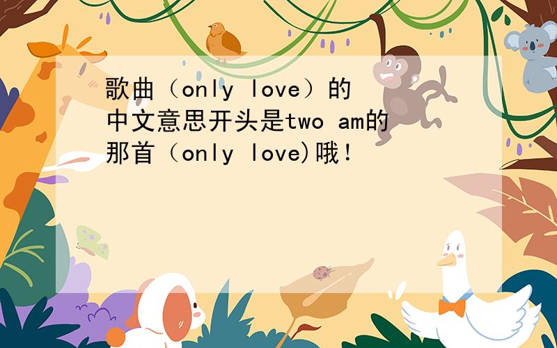 歌曲（only love）的中文意思开头是two am的那首（only love)哦！