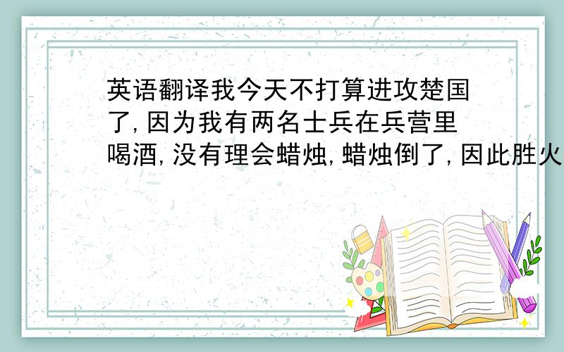 英语翻译我今天不打算进攻楚国了,因为我有两名士兵在兵营里喝酒,没有理会蜡烛,蜡烛倒了,因此胜火了,火很大,烧到了粮草,将粮草烧光了,无奈之下,没法子进攻楚国了.十五分钟后交