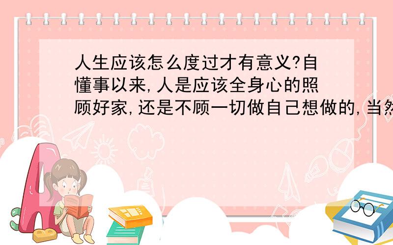 人生应该怎么度过才有意义?自懂事以来,人是应该全身心的照顾好家,还是不顾一切做自己想做的,当然这会对社会有帮助!