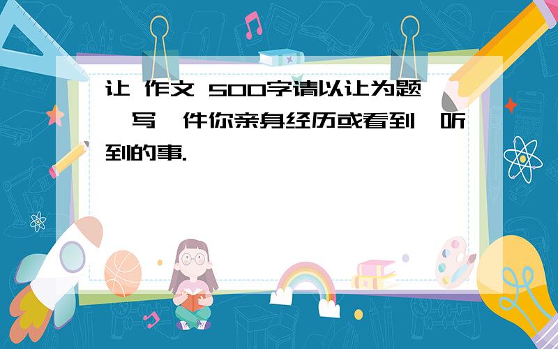 让 作文 500字请以让为题,写一件你亲身经历或看到、听到的事.