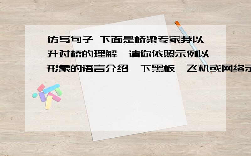 仿写句子 下面是桥梁专家茅以升对桥的理解,请你依照示例以形象的语言介绍一下黑板,飞机或网络示例 桥是什么?不过是一条板凳.两条腿驾着一块板,板上就可以承担重量.把这板凳放大,“跨