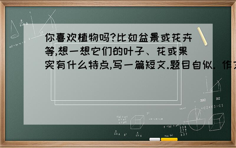 你喜欢植物吗?比如盆景或花卉等,想一想它们的叶子、花或果实有什么特点,写一篇短文.题目自似. 作文