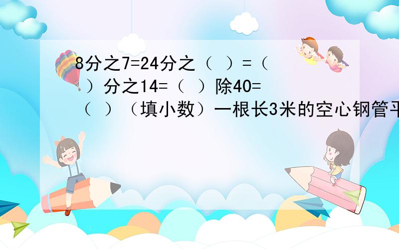 8分之7=24分之（ ）=（ ）分之14=（ ）除40=（ ）（填小数）一根长3米的空心钢管平均截成2段,每段占全长的2分之1,每段长（ ）米.