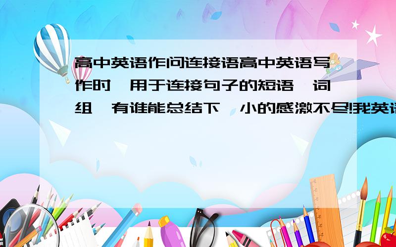 高中英语作问连接语高中英语写作时,用于连接句子的短语,词组,有谁能总结下,小的感激不尽!我英语差,写作时,句子走连不起来啊