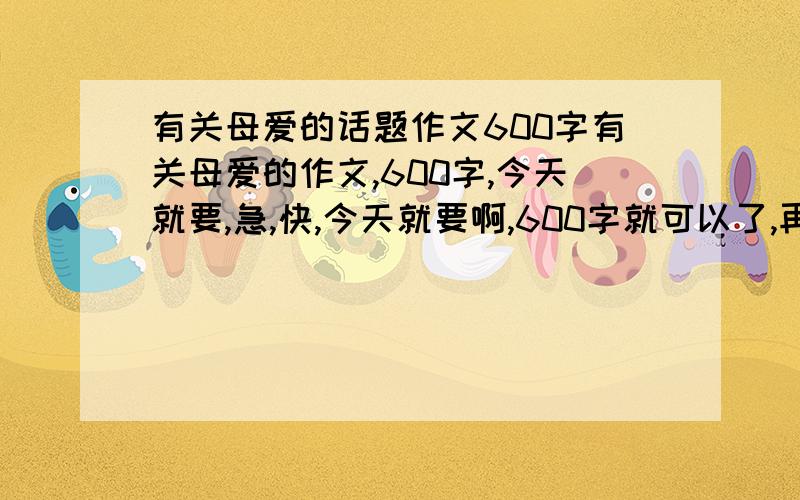 有关母爱的话题作文600字有关母爱的作文,600字,今天就要,急,快,今天就要啊,600字就可以了,再多来几个，本人急要，要求：有些表现母爱的事，或者是初中学生适合的