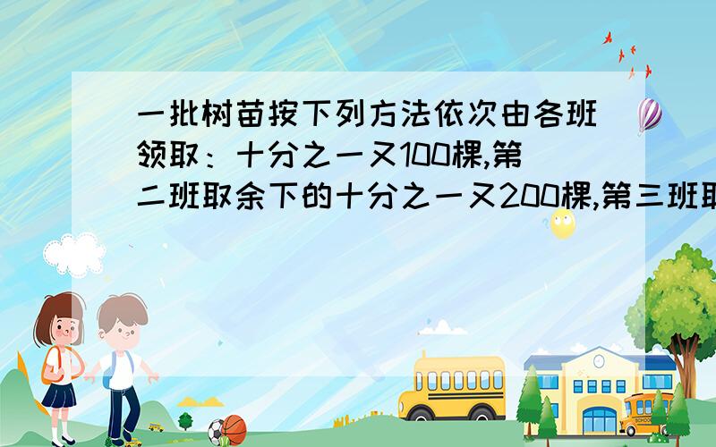 一批树苗按下列方法依次由各班领取：十分之一又100棵,第二班取余下的十分之一又200棵,第三班取余下的十分之一又300棵,最后树苗全部被领取完,且各班的树苗数都相等,求树苗总数和班级数.